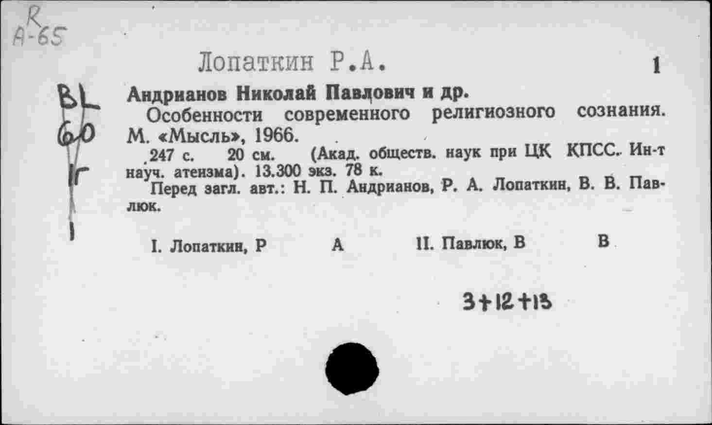 ﻿Лопаткин Р.А.	1
Андрианов Николай Павлович и др.
Особенности современного религиозного сознания. М. «Мысль», 1966.
.247 с. 20 см. (Акад, обществ, наук при ЦК КПСС. Ин-т науч, атеизма). 13.300 экз. 78 к.
Перед загл. авт.: Н. П. Андрианов, Р. А. Лопаткин, В. В. Павлюк.
I. Лопаткин, Р А II. Павлюк, В В
3112+15